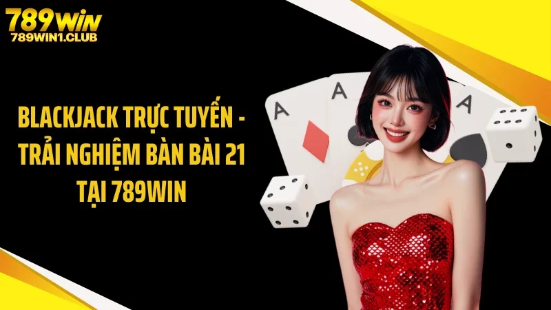 Blackjack Trực Tuyến - Trải Nghiệm Bàn Bài 21 Tại 789WIN